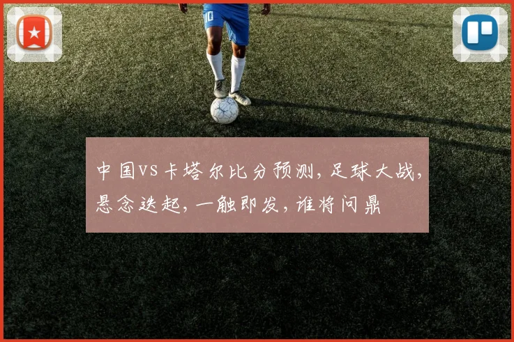 中国vs卡塔尔比分预测,足球大战,悬念迭起,一触即发,谁将问鼎