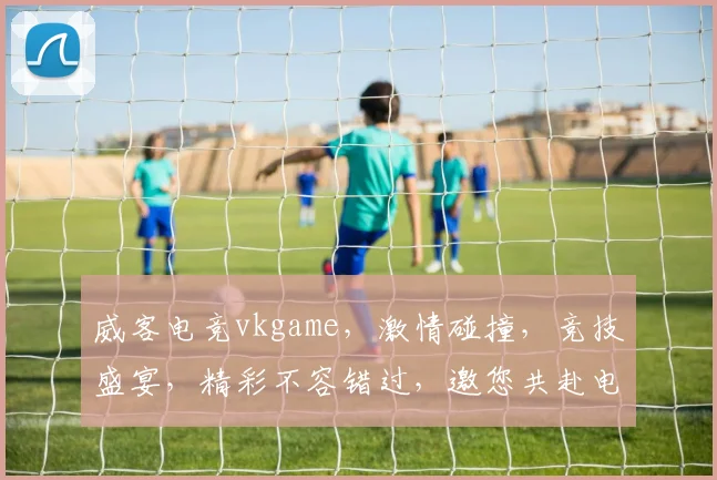 威客电竞vkgame，激情碰撞，竞技盛宴，精彩不容错过，邀您共赴电竞之旅，体验极致竞技快感