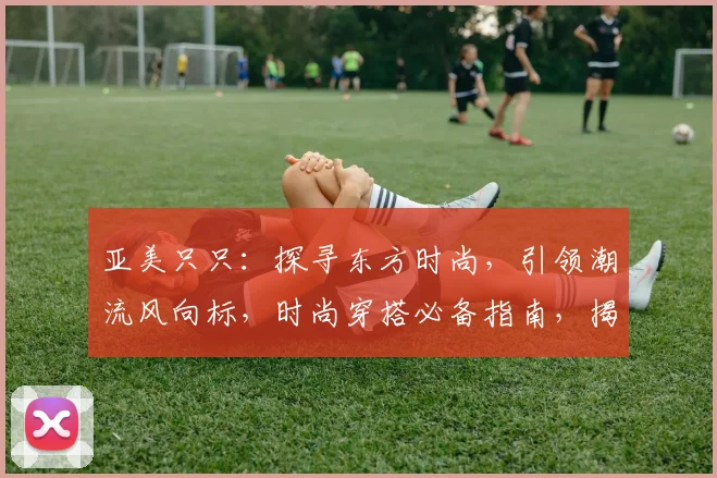 亚美只只：探寻东方时尚，引领潮流风向标，时尚穿搭必备指南，揭秘个性魅力