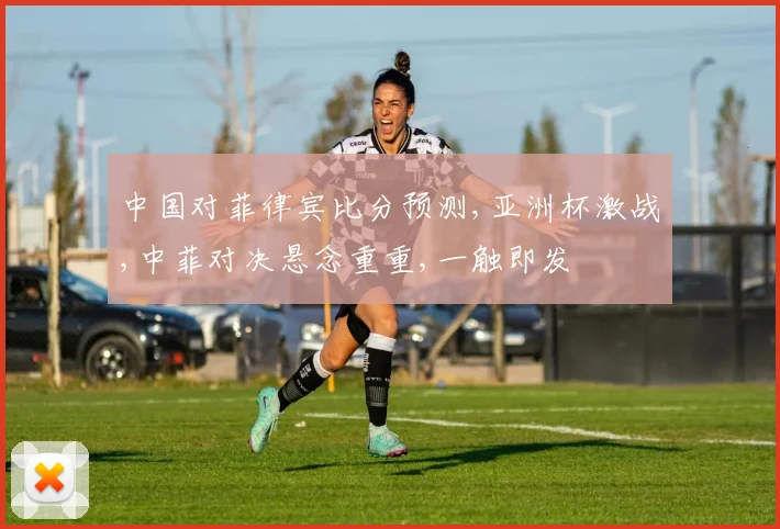 中国对菲律宾比分预测,亚洲杯激战,中菲对决悬念重重,一触即发