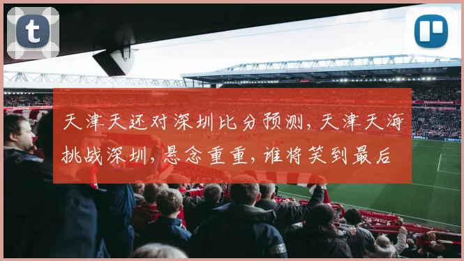 天津天还对深圳比分预测,天津天海挑战深圳,悬念重重,谁将笑到最后